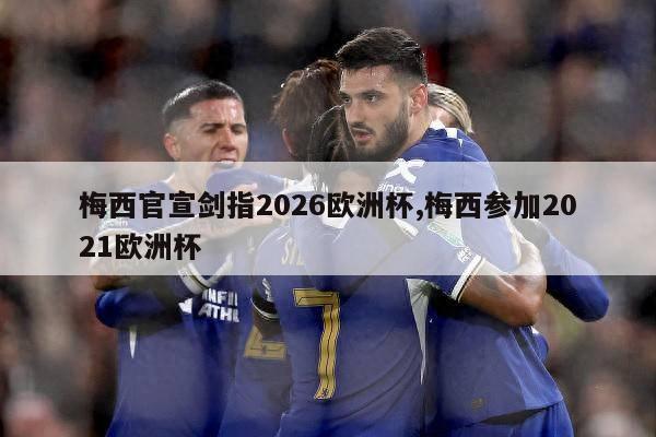 梅西官宣剑指2026欧洲杯,梅西参加2021欧洲杯