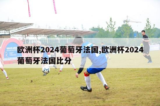 欧洲杯2024葡萄牙法国,欧洲杯2024葡萄牙法国比分