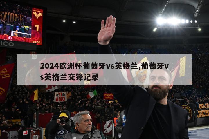 2024欧洲杯葡萄牙vs英格兰,葡萄牙vs英格兰交锋记录