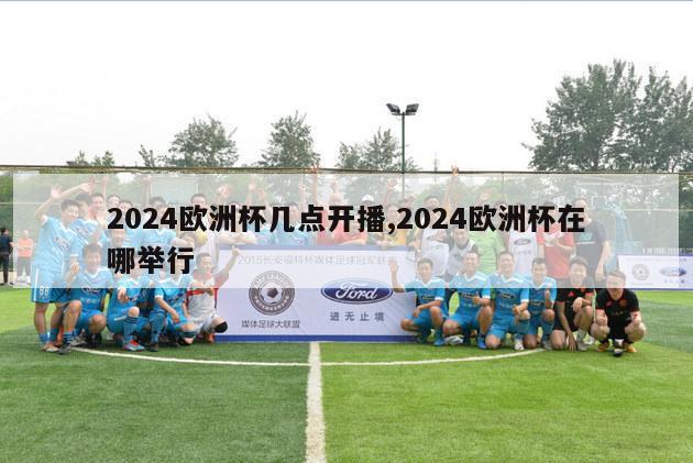 2024欧洲杯几点开播,2024欧洲杯在哪举行