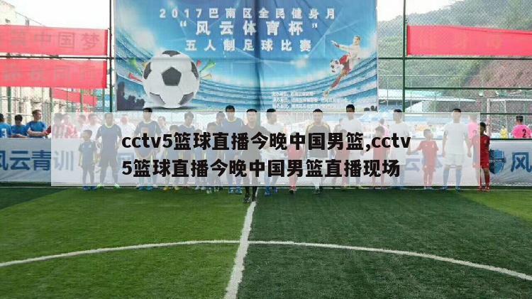 cctv5篮球直播今晚中国男篮,cctv5篮球直播今晚中国男篮直播现场