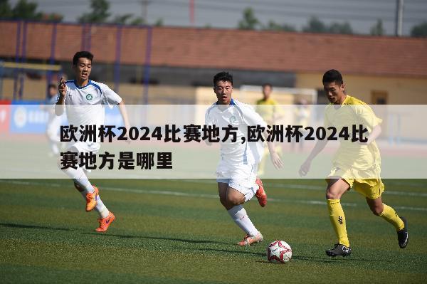 欧洲杯2024比赛地方,欧洲杯2024比赛地方是哪里