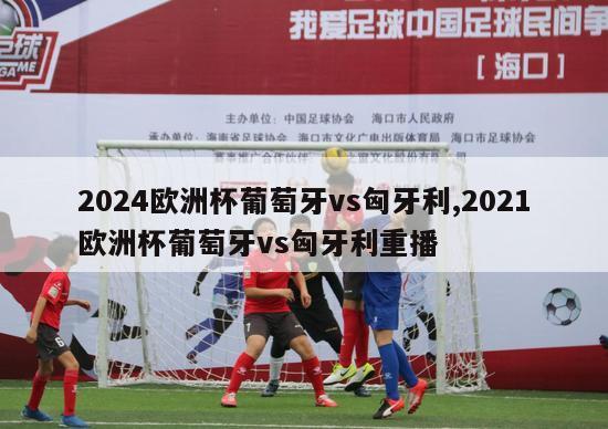 2024欧洲杯葡萄牙vs匈牙利,2021欧洲杯葡萄牙vs匈牙利重播