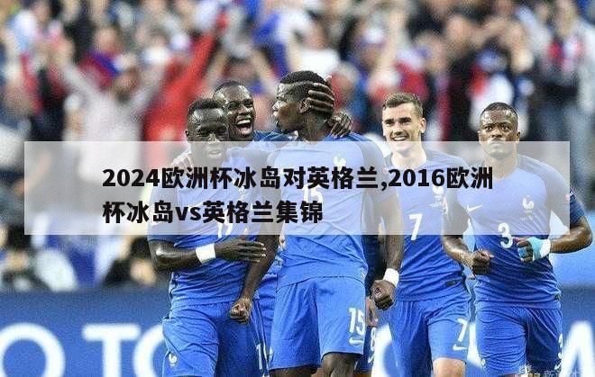 2024欧洲杯冰岛对英格兰,2016欧洲杯冰岛vs英格兰集锦