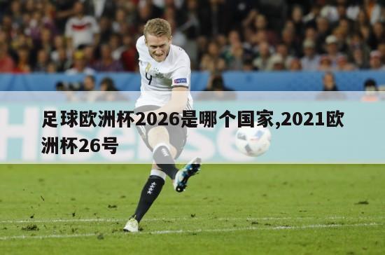 足球欧洲杯2026是哪个国家,2021欧洲杯26号